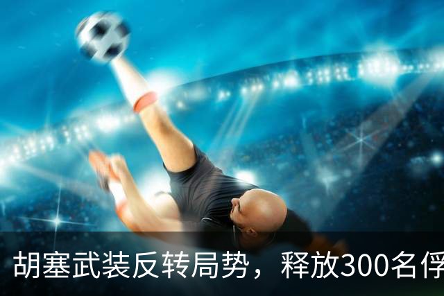 胡塞武装反转局势，释放300名俘虏并送回家？